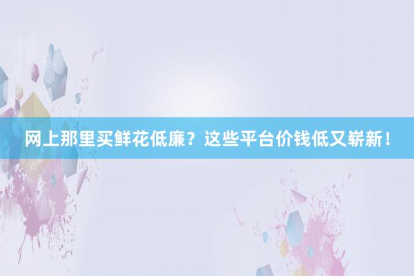 网上那里买鲜花低廉？这些平台价钱低又崭新！